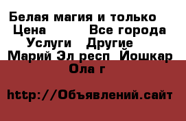 Белая магия и только. › Цена ­ 100 - Все города Услуги » Другие   . Марий Эл респ.,Йошкар-Ола г.